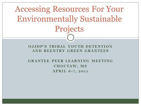 OJJDP’S TRIBAL YOUTH DETENTION AND REENTRY GREEN GRANTEES GRANTEE PEER LEARNING MEETING CHOCTAW, MS APRIL 6-7, 2011 Accessing Resources For Your Environmentally.