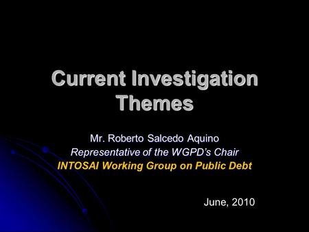 Current Investigation Themes Mr. Roberto Salcedo Aquino Representative of the WGPD’s Chair INTOSAI Working Group on Public Debt June, 2010.