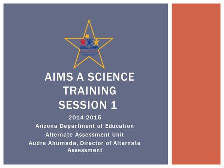 2014-2015 Arizona Department of Education Alternate Assessment Unit Audra Ahumada, Director of Alternate Assessment AIMS A SCIENCE TRAINING SESSION 1.