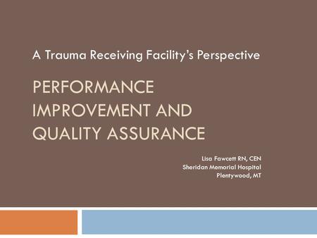 PERFORMANCE IMPROVEMENT AND QUALITY ASSURANCE A Trauma Receiving Facility’s Perspective Lisa Fawcett RN, CEN Sheridan Memorial Hospital Plentywood, MT.