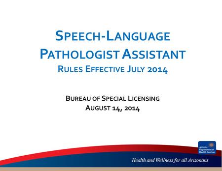 Health and Wellness for all Arizonans S PEECH -L ANGUAGE P ATHOLOGIST A SSISTANT R ULES E FFECTIVE J ULY 2014 B UREAU OF S PECIAL L ICENSING A UGUST 14,