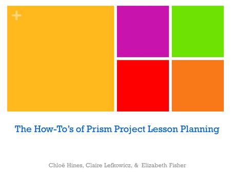 + The How-To’s of Prism Project Lesson Planning Chloë Hines, Claire Lefkowicz, & Elizabeth Fisher.