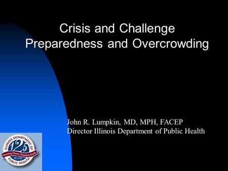 Crisis and Challenge Preparedness and Overcrowding John R. Lumpkin, MD, MPH, FACEP Director Illinois Department of Public Health.