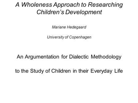 A Wholeness Approach to Researching Children’s Development Mariane Hedegaard University of Copenhagen An Argumentation for Dialectic Methodology to the.