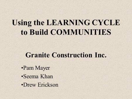 Using the LEARNING CYCLE to Build COMMUNITIES Granite Construction Inc. Pam Mayer Seema Khan Drew Erickson.