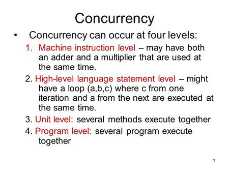 1 Concurrency Concurrency can occur at four levels: 1.Machine instruction level – may have both an adder and a multiplier that are used at the same time.