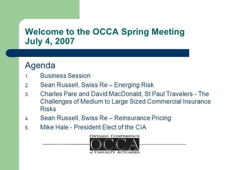 Welcome to the OCCA Spring Meeting July 4, 2007 Agenda 1. Business Session 2. Sean Russell, Swiss Re – Energing Risk 3. Charles Pare and David MacDonald,