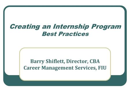 Creating an Internship Program Best Practices Barry Shiflett, Director, CBA Career Management Services, FIU.