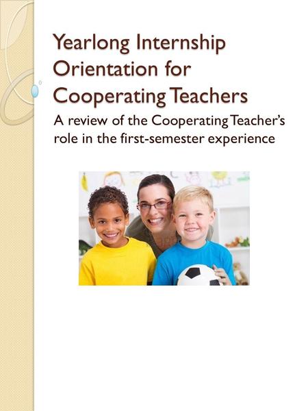 Yearlong Internship Orientation for Cooperating Teachers A review of the Cooperating Teacher’s role in the first-semester experience.