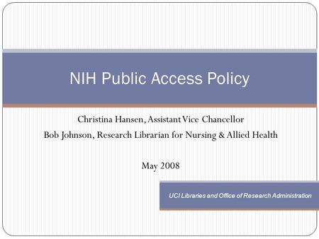 Christina Hansen, Assistant Vice Chancellor Bob Johnson, Research Librarian for Nursing & Allied Health May 2008 NIH Public Access Policy UCI Libraries.