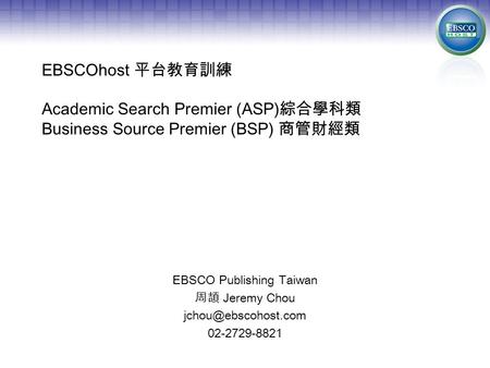 EBSCOhost 平台教育訓練 Academic Search Premier (ASP) 綜合學科類 Business Source Premier (BSP) 商管財經類 EBSCO Publishing Taiwan 周頡 Jeremy Chou 02-2729-8821.