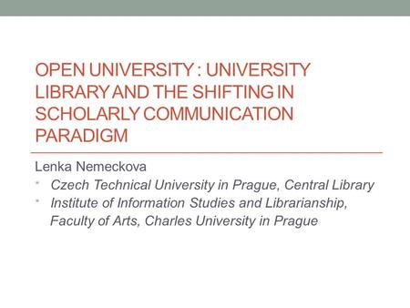 OPEN UNIVERSITY : UNIVERSITY LIBRARY AND THE SHIFTING IN SCHOLARLY COMMUNICATION PARADIGM Lenka Nemeckova * Czech Technical University in Prague, Central.