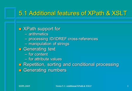 SDPL 2005Notes 5.1: Additional XPath & XSLT1 5.1 Additional features of XPath & XSLT n XPath support for –arithmetics –processing ID/IDREF cross-references.