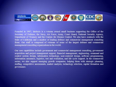 Founded in 1997, Intelesis is a veteran owned small business supporting the Office of the Secretary of Defense, the Navy, Air Force, Army, Coast Guard,