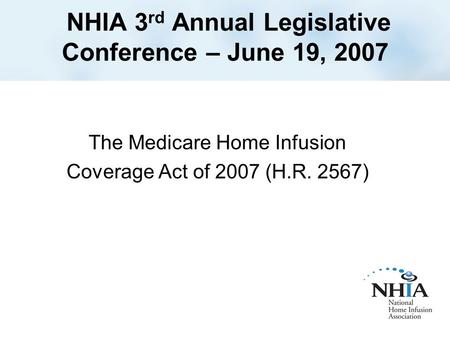 NHIA 3 rd Annual Legislative Conference – June 19, 2007 The Medicare Home Infusion Coverage Act of 2007 (H.R. 2567)