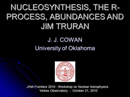 NUCLEOSYNTHESIS, THE R- PROCESS, ABUNDANCES AND JIM TRURAN J. J. COWAN University of Oklahoma JINA Frontiers 2010 : Workshop on Nuclear Astrophysics Yerkes.