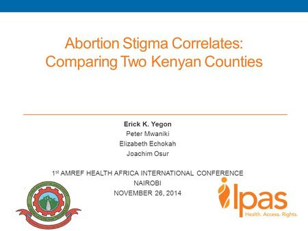 Abortion Stigma Correlates: Comparing Two Kenyan Counties Erick K. Yegon Peter Mwaniki Elizabeth Echokah Joachim Osur 1 st AMREF HEALTH AFRICA INTERNATIONAL.