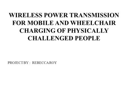 WIRELESS POWER TRANSMISSION FOR MOBILE AND WHEELCHAIR CHARGING OF PHYSICALLY CHALLENGED PEOPLE PROJECT BY : REBECCA ROY.