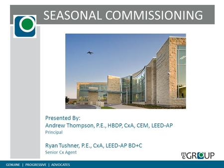 GENUINE | PROGRESSIVE | ADVOCATES SEASONAL COMMISSIONING Presented By: Andrew Thompson, P.E., HBDP, CxA, CEM, LEED-AP Principal Ryan Tushner, P.E., CxA,