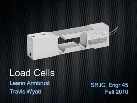 Load Cells Leann Armbrust Travis Wyatt SRJC, Engr 45 Fall 2010.