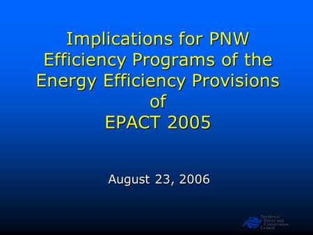 Northwest Power and Conservation Council Implications for PNW Efficiency Programs of the Energy Efficiency Provisions of EPACT 2005 August 23, 2006.