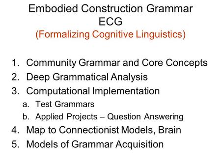 Embodied Construction Grammar ECG (Formalizing Cognitive Linguistics) 1.Community Grammar and Core Concepts 2.Deep Grammatical Analysis 3.Computational.