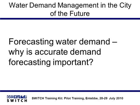 SWITCH Training Kit: Pilot Training, Entebbe, 28-29 July 2010 Water Demand Management in the City of the Future Forecasting water demand – why is accurate.