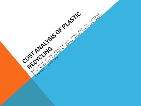 COST ANALYSIS OF PLASTIC RECYCLING BY: KATIE MOHN, KELSEY LOY, JING XUE HU, RUIJUAN SUN, MICHAEL HARTMAN, SHIQI MIAO, XIAOXIAO WANG, SAMUEL DYKSTRA.