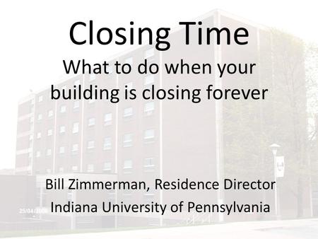 Closing Time What to do when your building is closing forever Bill Zimmerman, Residence Director Indiana University of Pennsylvania.