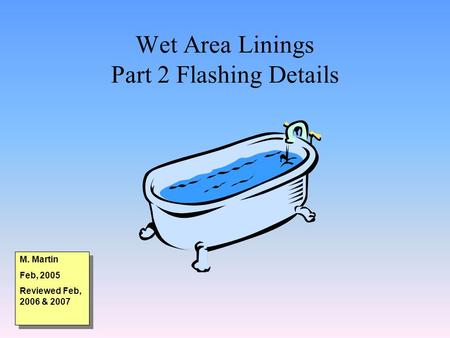 Wet Area Linings Part 2 Flashing Details M. Martin Feb, 2005 Reviewed Feb, 2006 & 2007 M. Martin Feb, 2005 Reviewed Feb, 2006 & 2007.