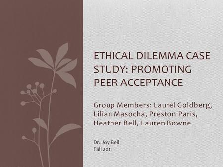 Group Members: Laurel Goldberg, Lilian Masocha, Preston Paris, Heather Bell, Lauren Bowne ETHICAL DILEMMA CASE STUDY: PROMOTING PEER ACCEPTANCE Dr. Joy.