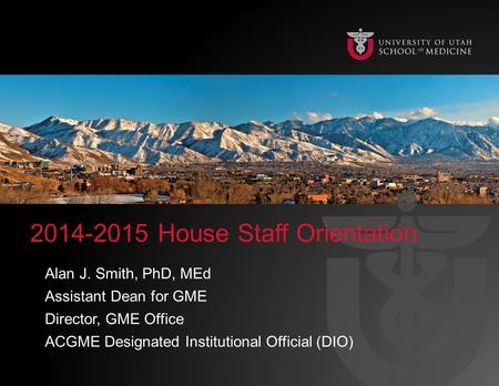 2014-2015 House Staff Orientation Alan J. Smith, PhD, MEd Assistant Dean for GME Director, GME Office ACGME Designated Institutional Official (DIO)