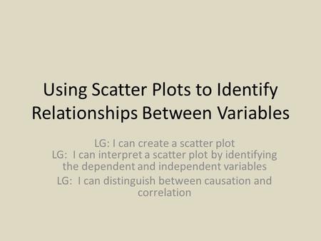 Using Scatter Plots to Identify Relationships Between Variables LG: I can create a scatter plot LG: I can interpret a scatter plot by identifying the dependent.