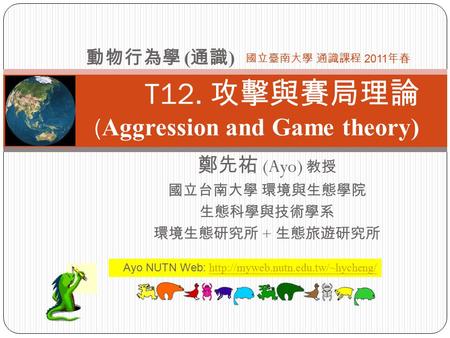 T12. 攻擊與賽局理論 ( Aggression and Game theory) 鄭先祐 (Ayo) 教授 國立台南大學 環境與生態學院 生態科學與技術學系 環境生態研究所 + 生態旅遊研究所 動物行為學 ( 通識 ) 國立臺南大學 通識課程 2011 年春 Ayo NUTN Web: