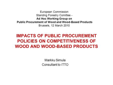 IMPACTS OF PUBLIC PROCUREMENT POLICIES ON COMPETITIVENESS OF WOOD AND WOOD-BASED PRODUCTS Markku Simula Consultant to ITTO European Commission Standing.