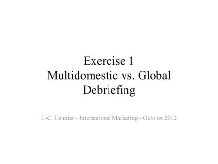 Exercise 1 Multidomestic vs. Global Debriefing J.-C. Usunier – International Marketing – October 2012.