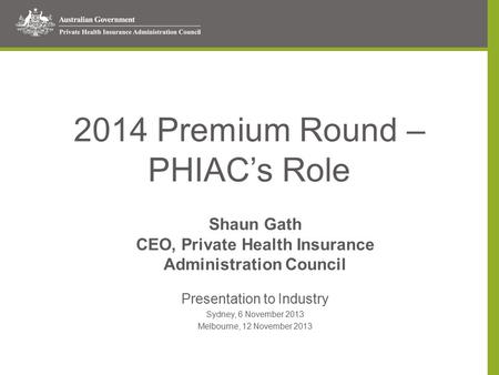 2014 Premium Round – PHIAC’s Role Shaun Gath CEO, Private Health Insurance Administration Council Presentation to Industry Sydney, 6 November 2013 Melbourne,