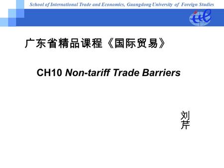 School of International Trade and Economics, Guangdong University of Foreign Studies 广东省精品课程《国际贸易》 CH10 Non-tariff Trade Barriers.