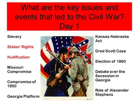 What are the key issues and events that led to the Civil War? Day 1 Slavery States’ Rights Nullification Missouri Compromise Compromise of 1850 Georgia.