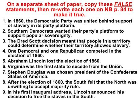 On a separate sheet of paper, copy these FALSE statements, then re-write each one on NB p. 84 to make it true. 1. In 1860, the Democratic Party was united.