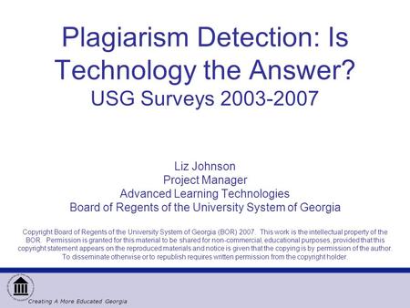 Creating A More Educated Georgia Plagiarism Detection: Is Technology the Answer? USG Surveys 2003-2007 Liz Johnson Project Manager Advanced Learning Technologies.