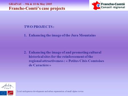 GRAINAU – 9th & 10 th May 2005 Franche-Comté’s case projects Local endogenous development and urban regeneration of small alpine towns TWO PROJECTS : 1.Enhancing.