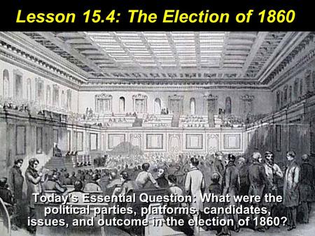 Lesson 15.4: The Election of 1860 Today’s Essential Question: What were the political parties, platforms, candidates, issues, and outcome in the election.