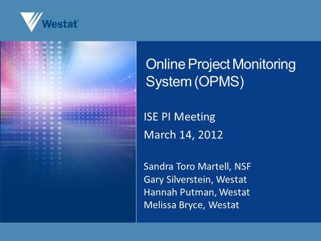 Online Project Monitoring System (OPMS) ISE PI Meeting March 14, 2012 Sandra Toro Martell, NSF Gary Silverstein, Westat Hannah Putman, Westat Melissa Bryce,