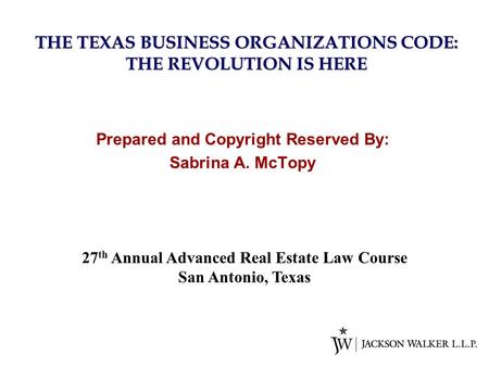 THE TEXAS BUSINESS ORGANIZATIONS CODE: THE REVOLUTION IS HERE Prepared and Copyright Reserved By: Sabrina A. McTopy 27 th Annual Advanced Real Estate Law.