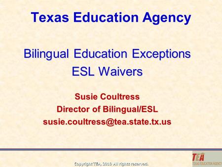 Copyright TEA, 2010 All rights reserved. Texas Education Agency Bilingual Education Exceptions ESL Waivers Susie Coultress Director of Bilingual/ESL