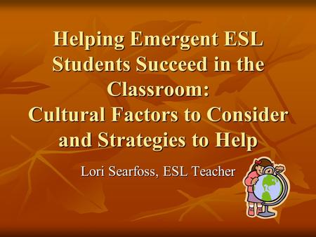 Helping Emergent ESL Students Succeed in the Classroom: Cultural Factors to Consider and Strategies to Help Lori Searfoss, ESL Teacher.