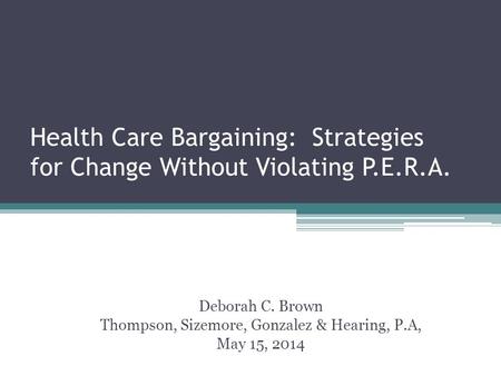 Health Care Bargaining: Strategies for Change Without Violating P.E.R.A. Deborah C. Brown Thompson, Sizemore, Gonzalez & Hearing, P.A, May 15, 2014.