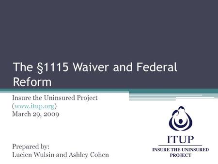 The §1115 Waiver and Federal Reform Insure the Uninsured Project (www.itup.org)www.itup.org March 29, 2009 Prepared by: Lucien Wulsin and Ashley Cohen.