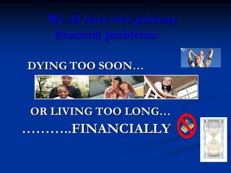 We all have two primary financial problems: DYING TOO SOON… DYING TOO SOON… OR LIVING TOO LONG… OR LIVING TOO LONG…………..FINANCIALLY.